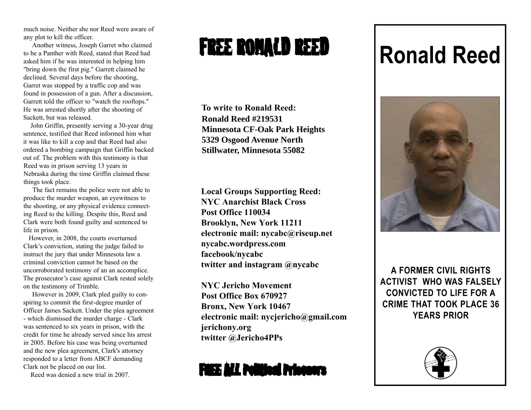 ‘much noise. Neither she nor Reed wre aware of any plot to killthe officer. Another witness, Joseph Garret who claimed. 1o be a Panther with Reed, stated that Reed had asked him if he was interested in helping him “bring down the first pig.” Garrett claimed he declined. Several days before the shooting, Garret was stopped by traffic cop and was found in possession of a gun. Afier a discussion, Garrett told the officer to "waich the roofiops." He was arrested shortly afier the shooting of Sacket, but was released. John Griffin, presently serving a 30-year drug sentence, testified that Reed informed him what it was like to kill a cop and that Reed had also ordered a bombing campaign that Griffin backed out of. The problem with this testimony is that Reed was in prison serving 13 years in Nebraska during the time Griffin claimed these things took place. The fact remains the police were not able to produce the murder weapon, an eyewitness (o the shooting, or any physical evidence connect- ing Reed to the killing. Despite this, Reed and Clark were both found guilty and sentenced to life in prison. However, in 2008, the courts overtumed Clark’s conviction, stating the judge failed to instruct the jury that under Minnesota law a eriminal conviction cannot be based on the uncorroborated testimony of an an accomplice. ‘The prosecutor’s case against Clark rested solely on the testimony of Trimble. However in 2009, Clark pled guilty to con- spiring to commit the first-degree murder of Officer James Sackett, Under the plea agreement - which dismissed the murder charge - Clark was sentenced to six years in prison, with the eredit for time he already served since his arrest in 2005, Before his case was being overtumed and the new plea agreement, Clark’s attorney responded to a letter from ABCF demanding Clark not be placed on our lst. Reed was denied a new trial in 2007. FREE RONALD REED To write to Ronald Reed: Ronald Reed #219531 Minnesota CF-Oak Park Heights 5329 Osgood Avenue North Stillwater, Minnesota 55082 Local Groups Supporting Reed: NYC Anarchist Black Cross Post Office 110034 Brooklyn, New York 11211 electronic mail: nycabe@riseup.net nyeabe.wordpress.com facehook/nycabe twitter and instagram @nycabe NYC Jericho Movement Post Office Box 670927 Bronx, New York 10467 electronic mail: nycjericho@gmail.com jerichony.org twitter @JerichodPPs Ronald Reed A FORMER CIVIL RIGHTS ACTIVIST WHO WAS FALSELY CONVICTED TO LIFE FOR A CRIME THAT TOOK PLACE 36 YEARS PRIOR